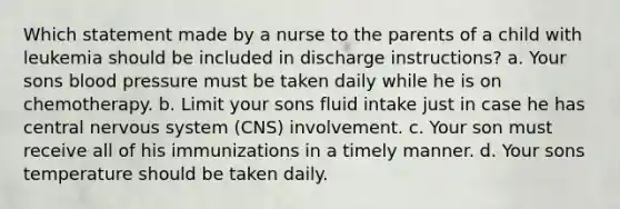 Which statement made by a nurse to the parents of a child with leukemia should be included in discharge instructions? a. Your sons blood pressure must be taken daily while he is on chemotherapy. b. Limit your sons fluid intake just in case he has central nervous system (CNS) involvement. c. Your son must receive all of his immunizations in a timely manner. d. Your sons temperature should be taken daily.