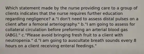 Which statement made by the nurse providing care to a group of clients indicates that the nurse requires further education regarding negligence? a."I don't need to assess distal pulses on a client after a femoral arteriography." b."I am going to assess for collateral circulation before preforming an arterial blood gas (ABG)." c."Please avoid bringing fresh fruit to a client with neutropenia." d."I am going to auscultate breath sounds every 8 hours on a client receiving enteral feedings."