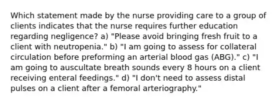 Which statement made by the nurse providing care to a group of clients indicates that the nurse requires further education regarding negligence? a) "Please avoid bringing fresh fruit to a client with neutropenia." b) "I am going to assess for collateral circulation before preforming an arterial blood gas (ABG)." c) "I am going to auscultate breath sounds every 8 hours on a client receiving enteral feedings." d) "I don't need to assess distal pulses on a client after a femoral arteriography."