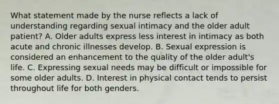 What statement made by the nurse reflects a lack of understanding regarding sexual intimacy and the older adult patient? A. Older adults express less interest in intimacy as both acute and chronic illnesses develop. B. Sexual expression is considered an enhancement to the quality of the older adult's life. C. Expressing sexual needs may be difficult or impossible for some older adults. D. Interest in physical contact tends to persist throughout life for both genders.