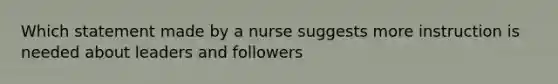 Which statement made by a nurse suggests more instruction is needed about leaders and followers