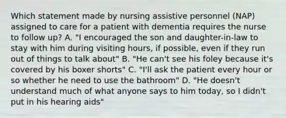 Which statement made by nursing assistive personnel (NAP) assigned to care for a patient with dementia requires the nurse to follow up? A. "I encouraged the son and daughter-in-law to stay with him during visiting hours, if possible, even if they run out of things to talk about" B. "He can't see his foley because it's covered by his boxer shorts" C. "I'll ask the patient every hour or so whether he need to use the bathroom" D. "He doesn't understand much of what anyone says to him today, so I didn't put in his hearing aids"