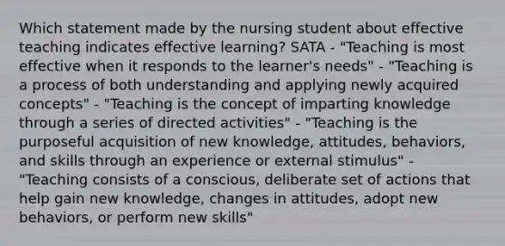 Which statement made by the nursing student about effective teaching indicates effective learning? SATA - "Teaching is most effective when it responds to the learner's needs" - "Teaching is a process of both understanding and applying newly acquired concepts" - "Teaching is the concept of imparting knowledge through a series of directed activities" - "Teaching is the purposeful acquisition of new knowledge, attitudes, behaviors, and skills through an experience or external stimulus" - "Teaching consists of a conscious, deliberate set of actions that help gain new knowledge, changes in attitudes, adopt new behaviors, or perform new skills"