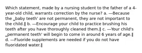 Which statement, made by a nursing student to the father of a 4-year-old child, warrants correction by the nurse? a. ―Because the ‗baby teeth' are not permanent, they are not important to the child.‖ b. ―Encourage your child to practice brushing his teeth after you have thoroughly cleaned them.‖ c. ―Your child's ‗permanent teeth' will begin to come in around 6 years of age.‖ d. ―Fluoride supplements are needed if you do not have fluoridated water.‖