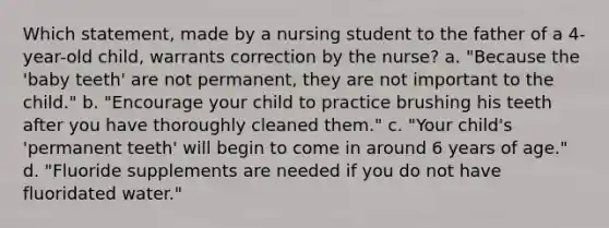 Which statement, made by a nursing student to the father of a 4-year-old child, warrants correction by the nurse? a. "Because the 'baby teeth' are not permanent, they are not important to the child." b. "Encourage your child to practice brushing his teeth after you have thoroughly cleaned them." c. "Your child's 'permanent teeth' will begin to come in around 6 years of age." d. "Fluoride supplements are needed if you do not have fluoridated water."