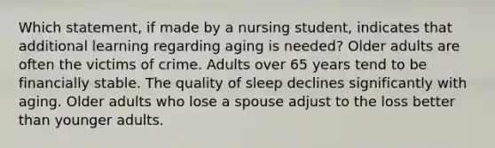 Which statement, if made by a nursing student, indicates that additional learning regarding aging is needed? Older adults are often the victims of crime. Adults over 65 years tend to be financially stable. The quality of sleep declines significantly with aging. Older adults who lose a spouse adjust to the loss better than younger adults.