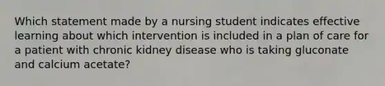 Which statement made by a nursing student indicates effective learning about which intervention is included in a plan of care for a patient with chronic kidney disease who is taking gluconate and calcium acetate?