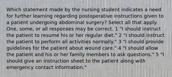 Which statement made by the nursing student indicates a need for further learning regarding postoperative instructions given to a patient undergoing abdominal surgery? Select all that apply. One, some, or all responses may be correct. 1 "I should instruct the patient to resume his or her regular diet." 2 "I should instruct the patient to perform all activities normally." 3 "I should provide guidelines for the patient about wound care." 4 "I should allow the patient and his or her family members to ask questions." 5 "I should give an instruction sheet to the patient along with emergency contact information."