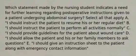 Which statement made by the nursing student indicates a need for further learning regarding postoperative instructions given to a patient undergoing abdominal surgery? Select all that apply A. "I should instruct the patient to resume his or her regular diet" B. "I should instruct the patient to perform all activities normally" C. "I should provide guidelines for the patient about wound care" D. "I should allow the patient and his or her family members to ask questions" E. "I should give an instruction sheet to the patient along with emergency contact information"