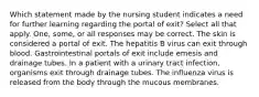 Which statement made by the nursing student indicates a need for further learning regarding the portal of exit? Select all that apply. One, some, or all responses may be correct. The skin is considered a portal of exit. The hepatitis B virus can exit through blood. Gastrointestinal portals of exit include emesis and drainage tubes. In a patient with a urinary tract infection, organisms exit through drainage tubes. The influenza virus is released from the body through the mucous membranes.