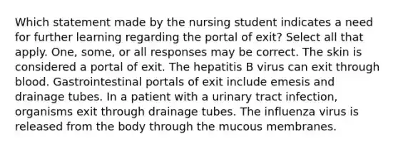 Which statement made by the nursing student indicates a need for further learning regarding the portal of exit? Select all that apply. One, some, or all responses may be correct. The skin is considered a portal of exit. The hepatitis B virus can exit through blood. Gastrointestinal portals of exit include emesis and drainage tubes. In a patient with a urinary tract infection, organisms exit through drainage tubes. The influenza virus is released from the body through the mucous membranes.