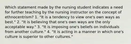 Which statement made by the nursing student indicates a need for further teaching by the nursing instructor on the concept of ethnocentrism? 1. "It is a tendency to view one's own ways as best." 2. "It is believing that one's own ways are the only acceptable way." 3. "It is imposing one's beliefs on individuals from another culture." 4. "It is acting in a manner in which one's culture is superior to other cultures."