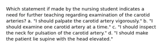 Which statement if made by the nursing student indicates a need for further teaching regarding examination of the carotid arteries? a. "I should palpate the carotid artery vigorously." b. "I should examine one carotid artery at a time." c. "I should inspect the neck for pulsation of the carotid artery." d. "I should make the patient lie supine with the head elevated."