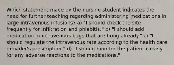 Which statement made by the nursing student indicates the need for further teaching regarding administering medications in large intravenous infusions? a) "I should check the site frequently for infiltration and phlebitis." b) "I should add medication to intravenous bags that are hung already." c) "I should regulate the intravenous rate according to the health care provider's prescription." d) "I should monitor the patient closely for any adverse reactions to the medications."