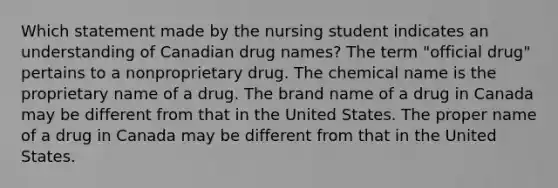 Which statement made by the nursing student indicates an understanding of Canadian drug names? The term "official drug" pertains to a nonproprietary drug. The chemical name is the proprietary name of a drug. The brand name of a drug in Canada may be different from that in the United States. The proper name of a drug in Canada may be different from that in the United States.