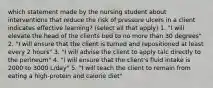 which statement made by the nursing student about interventions that reduce the risk of pressure ulcers in a client indicates effective learning? (select all that apply) 1. "I will elevate the head of the clients bed to no more than 30 degrees" 2. "I will ensure that the client is turned and repositioned at least every 2 hours" 3. "I will advise the client to apply talc directly to the perineum" 4. "I will ensure that the client's fluid intake is 2000 to 3000 L/day" 5. "I will teach the client to remain from eating a high-protein and calorie diet"