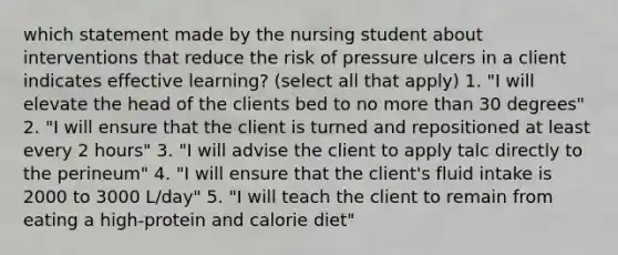 which statement made by the nursing student about interventions that reduce the risk of pressure ulcers in a client indicates effective learning? (select all that apply) 1. "I will elevate the head of the clients bed to no more than 30 degrees" 2. "I will ensure that the client is turned and repositioned at least every 2 hours" 3. "I will advise the client to apply talc directly to the perineum" 4. "I will ensure that the client's fluid intake is 2000 to 3000 L/day" 5. "I will teach the client to remain from eating a high-protein and calorie diet"