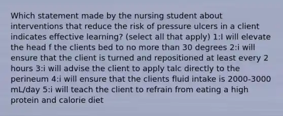 Which statement made by the nursing student about interventions that reduce the risk of pressure ulcers in a client indicates effective learning? (select all that apply) 1:I will elevate the head f the clients bed to no more than 30 degrees 2:i will ensure that the client is turned and repositioned at least every 2 hours 3:i will advise the client to apply talc directly to the perineum 4:i will ensure that the clients fluid intake is 2000-3000 mL/day 5:i will teach the client to refrain from eating a high protein and calorie diet