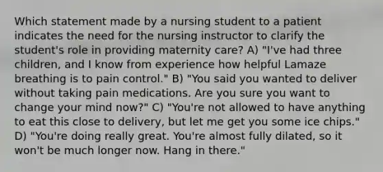 Which statement made by a nursing student to a patient indicates the need for the nursing instructor to clarify the student's role in providing maternity care? A) "I've had three children, and I know from experience how helpful Lamaze breathing is to pain control." B) "You said you wanted to deliver without taking pain medications. Are you sure you want to change your mind now?" C) "You're not allowed to have anything to eat this close to delivery, but let me get you some ice chips." D) "You're doing really great. You're almost fully dilated, so it won't be much longer now. Hang in there."