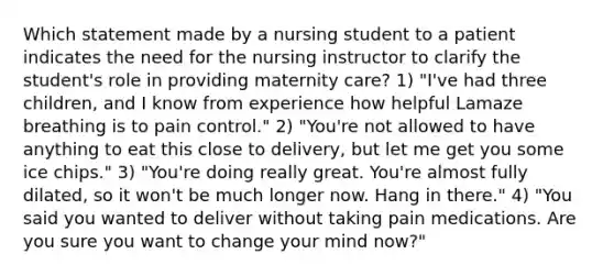 Which statement made by a nursing student to a patient indicates the need for the nursing instructor to clarify the student's role in providing maternity care? 1) "I've had three children, and I know from experience how helpful Lamaze breathing is to pain control." 2) "You're not allowed to have anything to eat this close to delivery, but let me get you some ice chips." 3) "You're doing really great. You're almost fully dilated, so it won't be much longer now. Hang in there." 4) "You said you wanted to deliver without taking pain medications. Are you sure you want to change your mind now?"