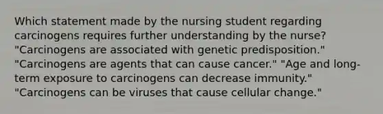 Which statement made by the nursing student regarding carcinogens requires further understanding by the nurse? "Carcinogens are associated with genetic predisposition." "Carcinogens are agents that can cause cancer." "Age and long-term exposure to carcinogens can decrease immunity." "Carcinogens can be viruses that cause cellular change."