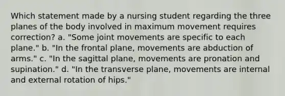 Which statement made by a nursing student regarding the three planes of the body involved in maximum movement requires correction? a. "Some joint movements are specific to each plane." b. "In the frontal plane, movements are abduction of arms." c. "In the sagittal plane, movements are pronation and supination." d. "In the transverse plane, movements are internal and external rotation of hips."