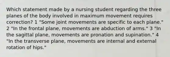 Which statement made by a nursing student regarding the three planes of the body involved in maximum movement requires correction? 1 "Some joint movements are specific to each plane." 2 "In the frontal plane, movements are abduction of arms." 3 "In the sagittal plane, movements are pronation and supination." 4 "In the transverse plane, movements are internal and external rotation of hips."