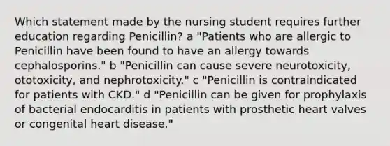 Which statement made by the nursing student requires further education regarding Penicillin? a "Patients who are allergic to Penicillin have been found to have an allergy towards cephalosporins." b "Penicillin can cause severe neurotoxicity, ototoxicity, and nephrotoxicity." c "Penicillin is contraindicated for patients with CKD." d "Penicillin can be given for prophylaxis of bacterial endocarditis in patients with prosthetic heart valves or congenital heart disease."