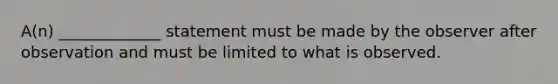 A(n) _____________ statement must be made by the observer after observation and must be limited to what is observed.