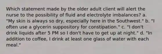 Which statement made by the older adult client will alert the nurse to the possibility of fluid and electrolyte imbalances? a. "My skin is always so dry, especially here in the Southwest." b. "I often use a glycerin suppository for constipation." c. "I don't drink liquids after 5 PM so I don't have to get up at night." d. "In addition to coffee, I drink at least one glass of water with each meal."