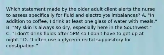 Which statement made by the older adult client alerts the nurse to assess specifically for fluid and electrolyte imbalances? A. "In addition to coffee, I drink at least one glass of water with meals." B. "My skin is always so dry, especially here in the Southwest." C. "I don't drink fluids after 5PM so I don't have to get up at night." D. "I often use a glycerin rectal suppository for constipation."