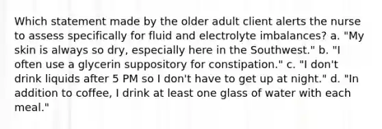 Which statement made by the older adult client alerts the nurse to assess specifically for fluid and electrolyte imbalances? a. "My skin is always so dry, especially here in the Southwest." b. "I often use a glycerin suppository for constipation." c. "I don't drink liquids after 5 PM so I don't have to get up at night." d. "In addition to coffee, I drink at least one glass of water with each meal."