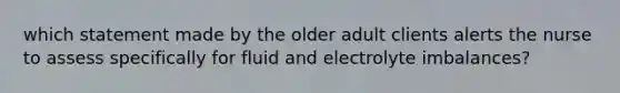 which statement made by the older adult clients alerts the nurse to assess specifically for fluid and electrolyte imbalances?