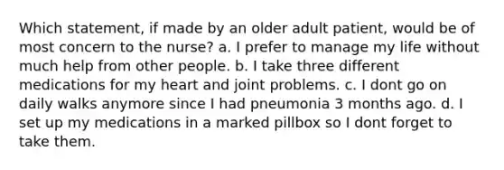 Which statement, if made by an older adult patient, would be of most concern to the nurse? a. I prefer to manage my life without much help from other people. b. I take three different medications for my heart and joint problems. c. I dont go on daily walks anymore since I had pneumonia 3 months ago. d. I set up my medications in a marked pillbox so I dont forget to take them.