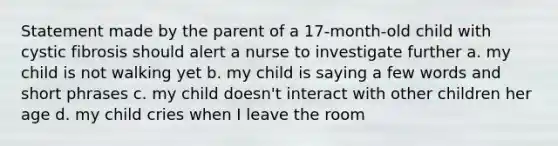 Statement made by the parent of a 17-month-old child with cystic fibrosis should alert a nurse to investigate further a. my child is not walking yet b. my child is saying a few words and short phrases c. my child doesn't interact with other children her age d. my child cries when I leave the room