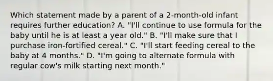 Which statement made by a parent of a 2-month-old infant requires further education? A. "I'll continue to use formula for the baby until he is at least a year old." B. "I'll make sure that I purchase iron-fortified cereal." C. "I'll start feeding cereal to the baby at 4 months." D. "I'm going to alternate formula with regular cow's milk starting next month."