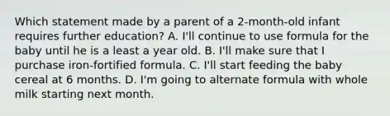 Which statement made by a parent of a 2-month-old infant requires further education? A. I'll continue to use formula for the baby until he is a least a year old. B. I'll make sure that I purchase iron-fortified formula. C. I'll start feeding the baby cereal at 6 months. D. I'm going to alternate formula with whole milk starting next month.