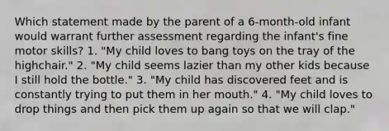 Which statement made by the parent of a 6-month-old infant would warrant further assessment regarding the infant's fine motor skills? 1. "My child loves to bang toys on the tray of the highchair." 2. "My child seems lazier than my other kids because I still hold the bottle." 3. "My child has discovered feet and is constantly trying to put them in her mouth." 4. "My child loves to drop things and then pick them up again so that we will clap."