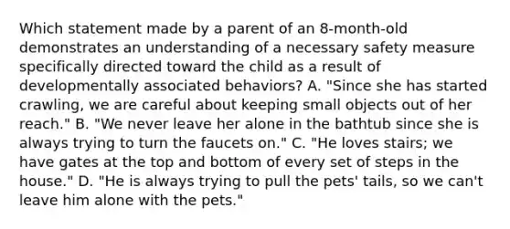 Which statement made by a parent of an 8-month-old demonstrates an understanding of a necessary safety measure specifically directed toward the child as a result of developmentally associated behaviors? A. "Since she has started crawling, we are careful about keeping small objects out of her reach." B. "We never leave her alone in the bathtub since she is always trying to turn the faucets on." C. "He loves stairs; we have gates at the top and bottom of every set of steps in the house." D. "He is always trying to pull the pets' tails, so we can't leave him alone with the pets."