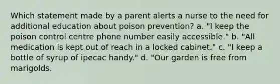 Which statement made by a parent alerts a nurse to the need for additional education about poison prevention? a. "I keep the poison control centre phone number easily accessible." b. "All medication is kept out of reach in a locked cabinet." c. "I keep a bottle of syrup of ipecac handy." d. "Our garden is free from marigolds.