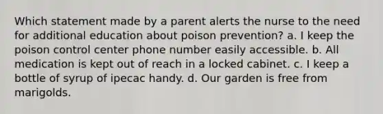 Which statement made by a parent alerts the nurse to the need for additional education about poison prevention? a. I keep the poison control center phone number easily accessible. b. All medication is kept out of reach in a locked cabinet. c. I keep a bottle of syrup of ipecac handy. d. Our garden is free from marigolds.