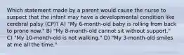 Which statement made by a parent would cause the nurse to suspect that the infant may have a developmental condition like cerebral palsy (CP)? A) "My 6-month-old baby is rolling from back to prone now." B) "My 8-month-old cannot sit without support." C) "My 10-month-old is not walking." D) "My 3-month-old smiles at me all the time."