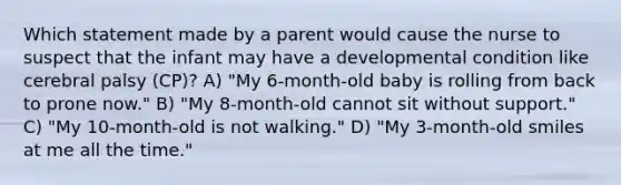 Which statement made by a parent would cause the nurse to suspect that the infant may have a developmental condition like cerebral palsy (CP)? A) "My 6-month-old baby is rolling from back to prone now." B) "My 8-month-old cannot sit without support." C) "My 10-month-old is not walking." D) "My 3-month-old smiles at me all the time."