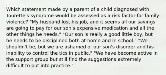 Which statement made by a parent of a child diagnosed with Tourette's syndrome would be assessed as a risk factor for family violence? "My husband lost his job, and it seems all our savings are going to pay for our son's expensive medication and all the other things he needs." "Our son is really a good little boy, but he needs to be disciplined both at home and in school." "We shouldn't be, but we are ashamed of our son's disorder and his inability to control the tics in public." "We have become active in the support group but still find the suggestions extremely difficult to put into practice."