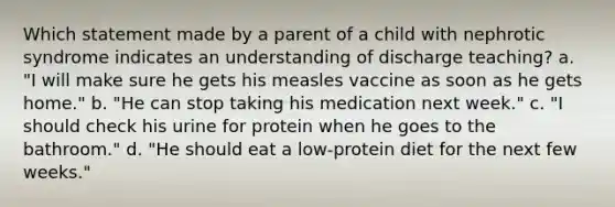 Which statement made by a parent of a child with nephrotic syndrome indicates an understanding of discharge teaching? a. "I will make sure he gets his measles vaccine as soon as he gets home." b. "He can stop taking his medication next week." c. "I should check his urine for protein when he goes to the bathroom." d. "He should eat a low-protein diet for the next few weeks."