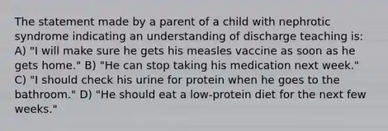 The statement made by a parent of a child with nephrotic syndrome indicating an understanding of discharge teaching is: A) "I will make sure he gets his measles vaccine as soon as he gets home." B) "He can stop taking his medication next week." C) "I should check his urine for protein when he goes to the bathroom." D) "He should eat a low-protein diet for the next few weeks."