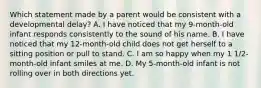 Which statement made by a parent would be consistent with a developmental delay? A. I have noticed that my 9-month-old infant responds consistently to the sound of his name. B. I have noticed that my 12-month-old child does not get herself to a sitting position or pull to stand. C. I am so happy when my 1 1/2-month-old infant smiles at me. D. My 5-month-old infant is not rolling over in both directions yet.