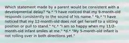 Which statement made by a parent would be consistent with a developmental delay? *a.* "I have noticed that my 9-month-old responds consistently to the sound of his name." *b.* "I have noticed that my 12-month-old does not get herself to a sitting position or pull to stand." *c.* "I am so happy when my 11/2-month-old infant smiles at me." *d.* "My 5-month-old infant is not rolling over in both directions yet."