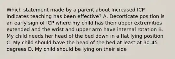 Which statement made by a parent about Increased ICP indicates teaching has been effective? A. Decorticate position is an early sign of ICP where my child has their upper extremities extended and the wrist and upper arm have internal rotation B. My child needs her head of the bed down in a flat lying position C. My child should have the head of the bed at least at 30-45 degrees D. My child should be lying on their side