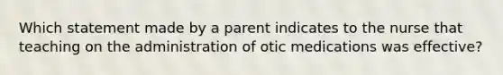 Which statement made by a parent indicates to the nurse that teaching on the administration of otic medications was effective?